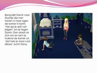 Bang kijkt Damir naar Doortje die met tranen in haar ogen de kamer in komt. ‘hier ga je spijt van krijgen’ sist ze tegen Damir. Dan draait ze zich om en rent ze huilend de kamer uit. ‘dat heb je mooi voor elkaar’ zucht Dany.