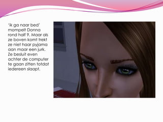 ‘ik ga naar bed’ mompelt Donna rond half 9. Maar als ze boven komt trekt ze niet haar pyjama aan maar een jurk. Ze besluit even achter de computer te gaan zitten totdat iedereen slaapt.