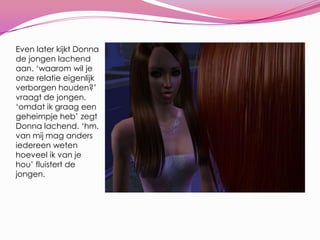 Even later kijkt Donna de jongen lachend aan. ‘waarom wil je onze relatie eigenlijk verborgen houden?’ vraagt de jongen. ‘omdat ik graag een geheimpje heb’ zegt Donna lachend. ‘hm, van mij mag anders iedereen weten hoeveel ik van je hou’ fluistert de jongen.