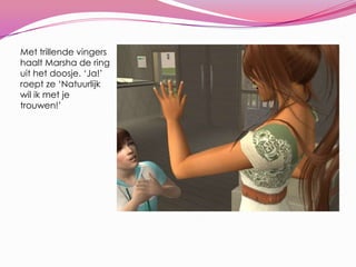 Met trillende vingers haalt Marsha de ring uit het doosje. ‘Ja!’ roept ze ‘Natuurlijk wil ik met je trouwen!’