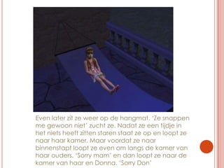 Even later zit ze weer op de hangmat. ‘Ze snappen me gewoon niet’ zucht ze. Nadat ze een tijdje in het niets heeft zitten staren staat ze op en loopt ze naar haar kamer. Maar voordat ze naar binnenstapt loopt ze even om langs de kamer van haar ouders. ‘Sorry mam’ en dan loopt ze naar de kamer van haar en Donna. ‘Sorry Don’