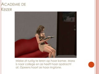 Academie de KeizerMieke zit rustig te leren op haar kamer. Mara is naar college en ze heeft haar opdracht af. Opeens hoort ze haar ringtone.