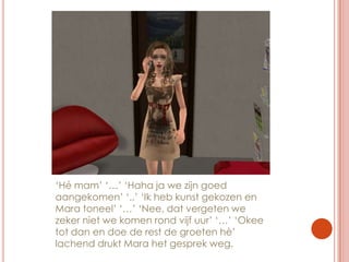 ‘Hé mam’ ‘…’ ‘Haha ja we zijn goed aangekomen’ ‘..’ ‘Ik heb kunst gekozen en Mara toneel’ ‘…’ ‘Nee, dat vergeten we zeker niet we komen rond vijf uur’ ‘…’ ‘Okee tot dan en doe de rest de groeten hè’ lachend drukt Mara het gesprek weg.