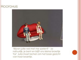 Hoofdhuis‘Blijven jullie wel met me spelen?’ ‘Ja natuurlijk, je bent en blijft ons kleine broertje Yor’ Julia moet lachen om het boze gezicht van haar broertje.