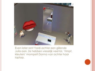 Even later rent Yordi achter een gillende Julia aan. Ze hebben vreselijk veel lol. ‘Hmpf, kleuters’ mompelt Donna van achter haar laptop.