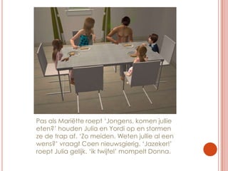 Pas als Mariëtte roept ‘Jongens, komen jullie eten?’ houden Julia en Yordi op en stormen ze de trap af. ‘Zo meiden. Weten jullie al een wens?’ vraagt Coen nieuwsgierig. ‘Jazeker!’ roept Julia gelijk. ‘ik twijfel’ mompelt Donna.