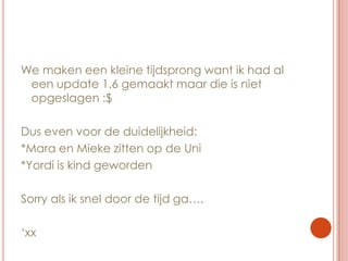 We maken een kleine tijdsprong want ik had al een update 1.6 gemaakt maar die is niet opgeslagen :$Dus even voor de duidelijkheid:*Mara en Mieke zitten op de Uni*Yordi is kind gewordenSorry als ik snel door de tijd ga….‘xx