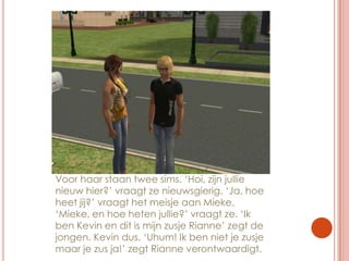 Voor haar staan twee sims. ‘Hoi, zijn jullie nieuw hier?’ vraagt ze nieuwsgierig. ‘Ja, hoe heet jij?’ vraagt het meisje aan Mieke. ‘Mieke, en hoe heten jullie?’ vraagt ze. ‘Ik ben Kevin en dit is mijn zusje Rianne’ zegt de jongen. Kevin dus. ‘Uhum! Ik ben niet je zusje maar je zus ja!’ zegt Rianne verontwaardigt.