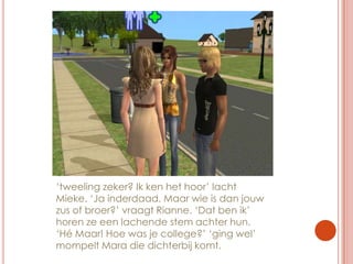 ‘tweeling zeker? Ik ken het hoor’ lacht Mieke. ‘Ja inderdaad. Maar wie is dan jouw zus of broer?’ vraagt Rianne. ‘Dat ben ik’ horen ze een lachende stem achter hun. ‘Hé Maar! Hoe was je college?’ ‘ging wel’ mompelt Mara die dichterbij komt.