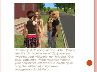 ‘En wie zijn dit?’ vraagt ze dan. ‘ik ben Rianne en dit is mijn broertje Kevin’ ‘Zij zijn ook een tweeling’ zegt Mieke met een knipoog. ‘Oké leuk!’ zegt Mara. ‘Maar misschien moeten jullie een kamer uitzoeken? De leukste zijn al weg die hebben wij vorige week weggekaapt’ lacht Mara.