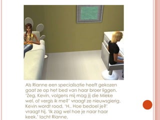 Als Rianne een specialisatie heeft gekozen gaat ze op het bed van haar broer liggen. ‘Zeg, Kevin, volgens mij mag jij die Mieke wel, of vergis ik me?’ vraagt ze nieuwsgierig. Kevin wordt rood. ‘H.. Hoe bedoel je?’ vraagt hij. ‘Ik zag wel hoe je naar haar keek.’ lacht Rianne.