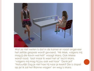 Wat ze niet weten is dat in de kamer er naast ongeveer het zelfde gesprek wordt gevoerd. ‘Hé Miek, volgens mij mag jij die Kevin wel hè?’ vraagt Mara. Ook Mieke wordt rood. ‘laat maar ik weet het al’ lacht Mara. ‘volgens mij mag hij jou ook wel hoor’ ‘Denk je?’ ‘Natuurlijk! Zag je niet hoe hij naar je keek? Die is stapel op je! Ik zal het Rianne vragen’ en weg is Mara.
