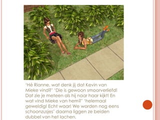 ‘Hé Rianne, wat denk jij dat Kevin van Mieke vind?’ ‘Die is gewoon smoorverliefd! Dat zie je meteen als hij naar haar kijkt! En wat vind Mieke van hem?’ ‘helemaal geweldig! Echt waar! We worden nog eens schoonzusjes’ daarna liggen ze beiden dubbel van het lachen.