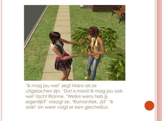 ‘ik mag jou wel’ zegt Mara als ze uitgelachen zijn. ‘Dat is mooi! Ik mag jou ook wel’ lacht Rianne. ‘Welke wens heb jij eigenlijk?’ vraagt ze. ‘Romantiek. Jij?’ ‘ik ook!’ en weer volgt er een giechelbui.