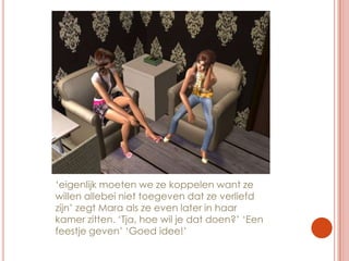 ‘eigenlijk moeten we ze koppelen want ze willen allebei niet toegeven dat ze verliefd zijn’ zegt Mara als ze even later in haar kamer zitten. ‘Tja, hoe wil je dat doen?’ ‘Een feestje geven’ ‘Goed idee!’