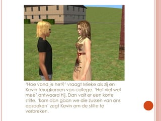 ‘Hoe vond je het?’ vraagt Mieke als zij en Kevin terugkomen van college. ‘Het viel wel mee’ antwoord hij. Dan valt er een korte stilte. ‘kom dan gaan we die zussen van ons opzoeken’ zegt Kevin om de stilte te verbreken.
