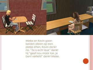 Mieke en Kevin gaan beiden alleen op een plekje zitten. Kevin denkt na. “Ze is echt leuk” denkt hij “geef nou maar toe, je bent verliefd” denkt Mieke.