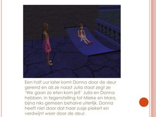 Een half uur later komt Donna door de deur gerend en als ze naast Julia staat zegt ze ‘We gaan zo eten kom je?’ Julia en Donna hebben, in tegenstelling tot Mieke en Mara, bijna niks gemeen behalve uiterlijk. Donna heeft niet door dat haar zusje piekert en verdwijnt weer door de deur.