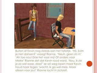 Buiten zit Kevin nog steeds aan het tafeltje. ‘Hé, kom je niet dansen?’ vraagt Rianne. ‘Neuh, geen zin in’ ‘Ah toe nou! Doe het voor mij! Of anders voor Mieke’ Rianne ziet dat Kevin rood word. ‘Nou, ik zie je zo wel weer, doei!’ ze wil weg lopen maar Kevin houd haar tegen ‘wacht, ik ga wel mee. Maar alleen voor jou!’ Rianne lacht in zichzelf.