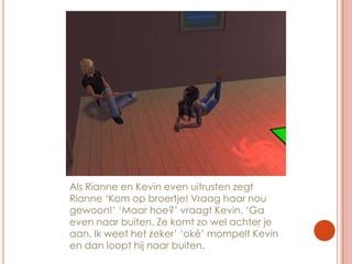 Als Rianne en Kevin even uitrusten zegt Rianne ‘Kom op broertje! Vraag haar nou gewoon!’ ‘Maar hoe?’ vraagt Kevin. ‘Ga even naar buiten. Ze komt zo wel achter je aan. Ik weet het zeker’ ‘oké’ mompelt Kevin en dan loopt hij naar buiten.