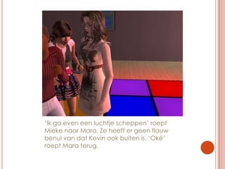 ‘Ik ga even een luchtje scheppen’ roept Mieke naar Mara. Ze heeft er geen flauw benul van dat Kevin ook buiten is. ‘Oké’ roept Mara terug.