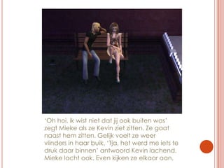 ‘Oh hoi, ik wist niet dat jij ook buiten was’ zegt Mieke als ze Kevin ziet zitten. Ze gaat naast hem zitten. Gelijk voelt ze weer vlinders in haar buik. ‘Tja, het werd me iets te druk daar binnen’ antwoord Kevin lachend. Mieke lacht ook. Even kijken ze elkaar aan.