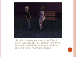 ‘Je hebt mooie ogen, weet je dat?’ Zegt Kevin. Mieke bloost. ‘d… dank je’ stamelt ze. Ze kan zichzelf wel slaan. Waarom doet ze zo stom? Ze kijkt naar haar handen.