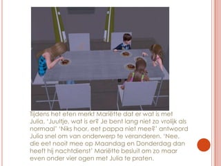 Tijdens het eten merkt Mariëtte dat er wat is met Julia. ‘Juultje, wat is er? Je bent lang niet zo vrolijk als normaal’ ‘Niks hoor, eet pappa niet mee?’ antwoord Julia snel om van onderwerp te veranderen. ‘Nee, die eet nooit mee op Maandag en Donderdag dan heeft hij nachtdienst’ Mariëtte besluit om zo maar even onder vier ogen met Julia te praten.