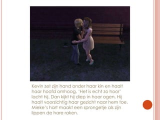 Kevin zet zijn hand onder haar kin en haalt haar hoofd omhoog. ‘Het is echt zo hoor’ lacht hij. Dan kijkt hij diep in haar ogen. Hij haalt voorzichtig haar gezicht naar hem toe. Mieke’s hart maakt een sprongetje als zijn lippen de hare raken.