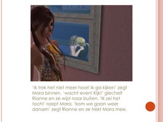 ‘ik trek het niet meer hoor! Ik ga kijken’ zegt Mara binnen. ‘wacht even! Kijk!’ giechelt Rianne en ze wijst naar buiten. ‘Ik zei het toch!’ roept Mara. ‘kom we gaan weer dansen’ zegt Rianne en ze trekt Mara mee.