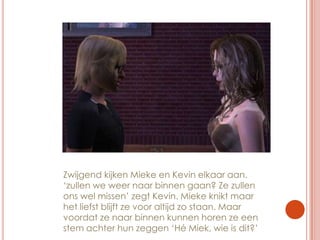 Zwijgend kijken Mieke en Kevin elkaar aan. ‘zullen we weer naar binnen gaan? Ze zullen ons wel missen’ zegt Kevin. Mieke knikt maar het liefst blijft ze voor altijd zo staan. Maar voordat ze naar binnen kunnen horen ze een stem achter hun zeggen ‘Hé Miek, wie is dit?’