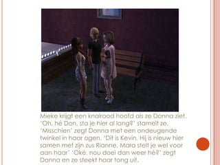 Mieke krijgt een knalrood hoofd als ze Donna ziet. ‘Oh, hé Don, sta je hier al lang?’ stamelt ze. ‘Misschien’ zegt Donna met een ondeugende twinkel in haar ogen. ‘Dit is Kevin. Hij is nieuw hier samen met zijn zus Rianne, Mara stelt je wel voor aan haar’ ‘Oké, nou doei dan weer hè?’ zegt Donna en ze steekt haar tong uit.
