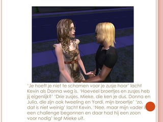 ‘Je hoeft je niet te schamen voor je zusje hoor’ lacht Kevin als Donna weg is. ‘Hoeveel broertjes en zusjes heb jij eigenlijk?’ ‘Drie zusjes. Mieke, die ken je dus. Donna en Julia, die zijn ook tweeling en Yordi, mijn broertje’ ‘zo, dat is niet weinig’ lacht Kevin. ‘Nee, maar mijn vader is een challenge begonnen en daar had hij een zoon voor nodig’ legt Mieke uit.