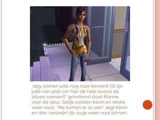 ‘zeg, komen jullie nog naar binnen? Of zijn jullie van plan om hier de hele avond de blijven zoenen?’ grinnikend staat Rianne voor de deur. Gelijk worden Kevin en Mieke weer rood. ‘We komen er zo aan’ zegt Kevin en dan verdwijnt zijn zusje weer naar binnen.