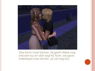 Ook Kevin moet lachen. Hij geeft Mieke nog snel een kus en dan zegt hij ‘Kom, we gaan inderdaad naar binnen. Je vat nog kou’