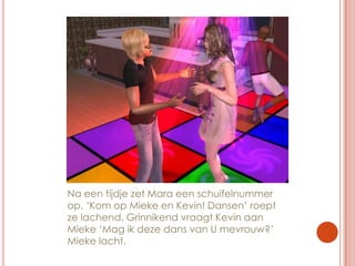 Na een tijdje zet Mara een schuifelnummer op. ‘Kom op Mieke en Kevin! Dansen’ roept ze lachend. Grinnikend vraagt Kevin aan Mieke ‘Mag ik deze dans van U mevrouw?’ Mieke lacht.