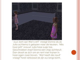 ‘Juul, kom op! Wat is er?’ vraagt Donna als ze Julia achterna is gelopen naar de keuken. ‘Niks hoor je?!’ snauwt Julia haar zusje toe. Geschrokken stapt Donna een stap achteruit. Dan draait ze zich om en rent met tranen in haar ogen naar boven. ‘Wat heeft die nou?’ vraagt Yordi verbaasd als zijn zus langs komt.