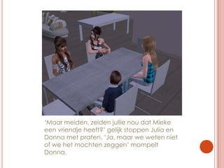 ‘Maar meiden, zeiden jullie nou dat Mieke een vriendje heeft?’ gelijk stoppen Julia en Donna met praten. ‘Ja, maar we weten niet of we het mochten zeggen’ mompelt Donna.