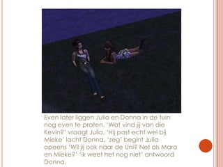 Even later liggen Julia en Donna in de tuin nog even te praten. ‘Wat vind jij van die Kevin?’ vraagt Julia. ‘Hij past echt wel bij Mieke’ lacht Donna. ‘zeg’ begint Julia opeens ‘Wil jij ook naar de Uni? Net als Mara en Mieke?’ ‘ik weet het nog niet’ antwoord Donna.