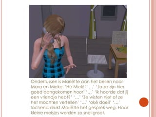 Ondertussen is Mariëtte aan het bellen naar Mara en Mieke. ‘Hé Miek!’ ‘…’ ‘Ja ze zijn hier goed aangekomen hoor’ ‘…’ ‘ik hoorde dat jij een vriendje hebt?’ ‘…’ ‘Ze wisten niet of ze het mochten vertellen’ ‘…’ ‘oké doei!’ ‘…’ lachend drukt Mariëtte het gesprek weg. Haar kleine meisjes worden zo snel groot.