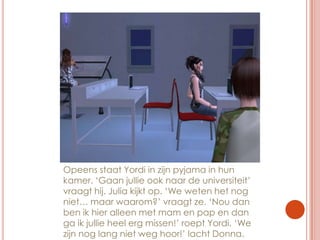 Opeens staat Yordi in zijn pyjama in hun kamer. ‘Gaan jullie ook naar de universiteit’ vraagt hij. Julia kijkt op. ‘We weten het nog niet… maar waarom?’ vraagt ze. ‘Nou dan ben ik hier alleen met mam en pap en dan ga ik jullie heel erg missen!’ roept Yordi. ‘We zijn nog lang niet weg hoor!’ lacht Donna.