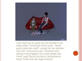 Julia staat op en gaat op het bankje in de hoek zitten. Yordi ploft naast haar. ‘Maar gaan jullie dan wel?’ vraagt hij.‘we denken van wel’ antwoord Julia. ‘Maar jij moet allang in bed liggen! Dus naar bedje toe Yordi’ zegt Donna lachend. Mopperend loopt Yordi naar zijn eigen kamer.