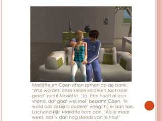 Mariëtte en Coen zitten samen op de bank. ‘Wat worden onze kleine kinderen toch snel groot’ zucht Mariëtte. ‘Ja, één heeft al een vriend, dat gaat wel snel’ beaamt Coen. ‘Ik word ook al bijna oudere’ voegt hij er aan toe. Lachend kijkt Mariëtte hem aan. ‘Als je maar weet, dat ik dan nog steeds van je hou!’