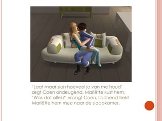 ‘Laat maar zien hoeveel je van me houd’ zegt Coen ondeugend. Mariëtte kust hem. ‘Was dat alles?’ vraagt Coen. Lachend trekt Mariëtte hem mee naar de slaapkamer.