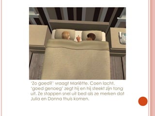 ‘Zo goed?’ vraagt Mariëtte. Coen lacht. ‘goed genoeg’ zegt hij en hij steekt zijn tong uit. Ze stappen snel uit bed als ze merken dat Julia en Donna thuis komen.