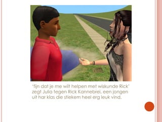 ‘fijn dat je me wilt helpen met wiskunde Rick’ zegt Julia tegen Rick Kannebrei, een jongen uit har klas die stiekem heel erg leuk vind.