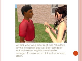 Als Rick weer weg moet zegt Julia ‘Ehm Rick, ik vind je eigenlijk best wel leuk’ ‘jij mag er ook wel wezen’ zegt Rick een beetje verlegen. Even weten ze niet wat ze moeten doen.