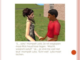 ‘S… sorry’ mompelt Julia. Ze wil weglopen maar Rick houd haar tegen. ‘Wacht, waarom sorry?’ ‘Je… je vind me vast niet leuk’ mompelt Julia. ‘Echt wel!’ Julia moet lachen.