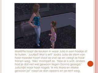 Mariëtte loopt de keuken in waar Julia in een hoekje zit te huilen. ‘Juultje? Wat is er?’ zodra Julia de stem van haar moeder hoort staat ze snel op en veegt ze haar tranen weg. ‘Niks’ mompelt ze. ‘Nee er is wat, anders had je dat net wel gewoon tegen Donna gezegd.’ Julia kijkt naar haar nagels ‘ik mis Mara en Mieke gewoon ja!’ roept ze dan opeens en ze rent weg.
