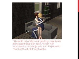 ‘Jij maakt mij anders ook gelukkig’ zegt Kevin en hij geeft haar een zoen. ‘ik kan niet wachten tot ons kindje er is’ zucht hij daarna. ‘Dat hoeft ook niet’ zegt Mieke.